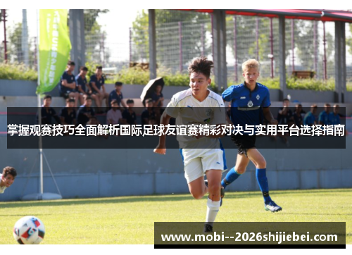 掌握观赛技巧全面解析国际足球友谊赛精彩对决与实用平台选择指南