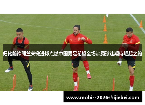 归化前锋阿兰关键进球点燃中国男足希望全场沸腾球迷期待崛起之路