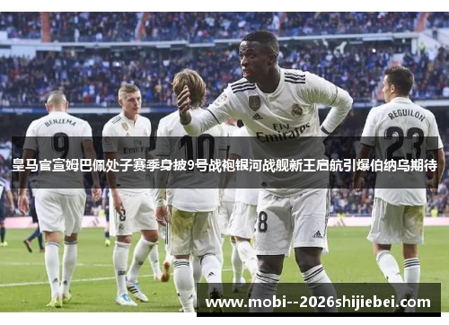 皇马官宣姆巴佩处子赛季身披9号战袍银河战舰新王启航引爆伯纳乌期待