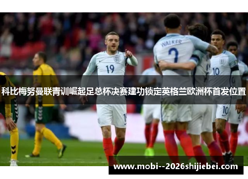 科比梅努曼联青训崛起足总杯决赛建功锁定英格兰欧洲杯首发位置