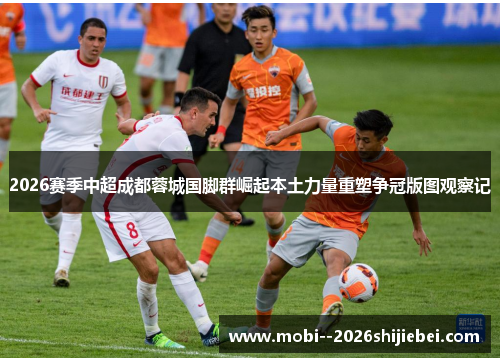 2026赛季中超成都蓉城国脚群崛起本土力量重塑争冠版图观察记